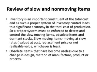Review of slow and nonmoving items
• Inventory is an important constituent of the total cost
and as such a proper system of inventory control leads
to a significant economy in the total cost of production.
So a proper system must be enforced to detect and
control the slow moving items, obsolete items and
dormant stocks. Slow moving items- moving at slow
rates ( valued at cost, replacement price or net
realizable value, whichever is less).
• Obsolete items- that have become useless due to a
change in design, method of manufacture, product or
process.
 