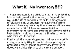 What if.. No inventory!!!!?
• Though Inventory is a blocked capital, in the sense that
it is not being used in the present, it plays a distinct
role in the life of any organization for a smooth and
efficient running of business. For example, if a firm
does not have any inventory then as soon as it receives
a supply order it will look for raw material to
manufacture the items and thus the customers shall be
kept waiting. It alone may cost the firm its customers
who may not like to wait.
• Further, all the internal agencies shall have to work in
emergency for getting the material, completing the
production etc. if there is no inventory. Inventories
decouple individual phases of the total operation.
 