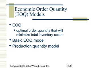Economic Order Quantity
    (EOQ) Models

 EOQ
      optimal order quantity that will
       minimize total inventory costs
 Basic EOQ model
 Production quantity model



Copyright 2006 John Wiley & Sons, Inc.    12-13
 