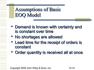 Assumptions of Basic
    EOQ Model

 Demand is known with certainty and
  is constant over time
 No shortages are allowed
 Lead time for the receipt of orders is
  constant
 Order quantity is received all at once


Copyright 2006 John Wiley & Sons, Inc.   12-14
 