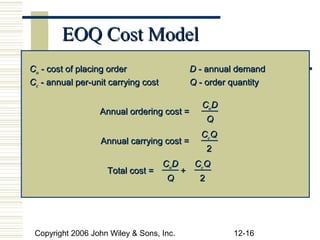 EOQ Cost Model
Co - cost of placing order                     D - annual demand
Cc - annual per-unit carrying cost             Q - order quantity

                                                 Co D
                  Annual ordering cost =
                                                     Q
                                                 CcQ
                  Annual carrying cost =
                                                     2
                                     CoD        CcQ
                    Total cost =           +
                                     Q           2




 Copyright 2006 John Wiley & Sons, Inc.                  12-16
 