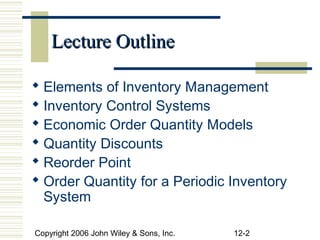 Lecture Outline

 Elements of Inventory Management
 Inventory Control Systems
 Economic Order Quantity Models
 Quantity Discounts
 Reorder Point
 Order Quantity for a Periodic Inventory
  System

Copyright 2006 John Wiley & Sons, Inc.   12-2
 