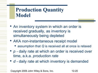Production Quantity
    Model
 An inventory system in which an order is
  received gradually, as inventory is
  simultaneously being depleted
 AKA non-instantaneous receipt model
      assumption that Q is received all at once is relaxed
 p - daily rate at which an order is received over
  time, a.k.a. production rate
 d - daily rate at which inventory is demanded

Copyright 2006 John Wiley & Sons, Inc.       12-20
 