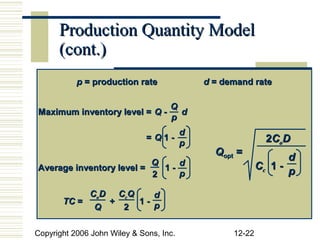 Production Quantity Model
      (cont.)
           p = production rate               d = demand rate

                                    Q
Maximum inventory level = Q -         d
                                    p
                                         d
                              =Q1-
                                         p                   2CoD
                                               Qopt =             d
                          Q    d                           Cc 1 - p
Average inventory level =   1-
                          2    p

            CoD CcQ    d
       TC =    +    1- p
             Q   2

Copyright 2006 John Wiley & Sons, Inc.             12-22
 