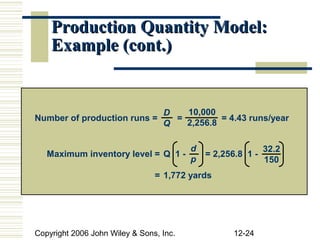 Production Quantity Model:
    Example (cont.)


                            D   10,000
Number of production runs =   =         = 4.43 runs/year
                            Q   2,256.8

                                         d                   32.2
   Maximum inventory level = Q 1 -           = 2,256.8 1 -
                                         p                   150
                                = 1,772 yards




Copyright 2006 John Wiley & Sons, Inc.              12-24
 