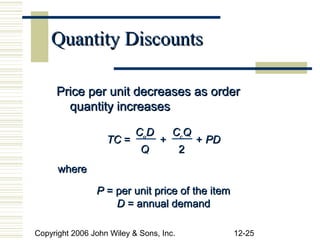Quantity Discounts

     Price per unit decreases as order
       quantity increases

                           CoD       CcQ
                   TC =          +           + PD
                            Q            2
      where

                P = per unit price of the item
                    D = annual demand

Copyright 2006 John Wiley & Sons, Inc.              12-25
 