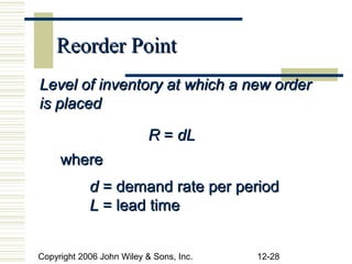 Reorder Point
Level of inventory at which a new order
is placed

                           R = dL
     where
            d = demand rate per period
            L = lead time


Copyright 2006 John Wiley & Sons, Inc.   12-28
 