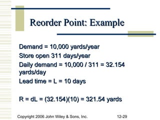 Reorder Point: Example

Demand = 10,000 yards/year
Store open 311 days/year
Daily demand = 10,000 / 311 = 32.154
yards/day
Lead time = L = 10 days

R = dL = (32.154)(10) = 321.54 yards

Copyright 2006 John Wiley & Sons, Inc.   12-29
 