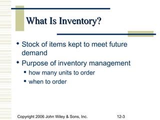 What Is Inventory?

 Stock of items kept to meet future
  demand
 Purpose of inventory management
      how many units to order
      when to order




Copyright 2006 John Wiley & Sons, Inc.   12-3
 
