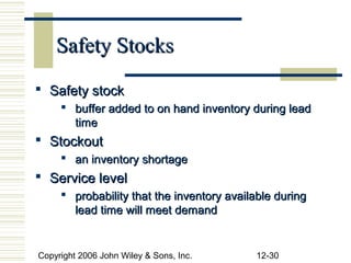 Safety Stocks
 Safety stock
      buffer added to on hand inventory during lead
       time
 Stockout
      an inventory shortage
 Service level
      probability that the inventory available during
       lead time will meet demand


Copyright 2006 John Wiley & Sons, Inc.     12-30
 