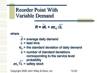 Reorder Point With
    Variable Demand

                     R = dL + zσ d L
where
      d = average daily demand
      L = lead time
     σd = the standard deviation of daily demand
      z = number of standard deviations
          corresponding to the service level
          probability
  zσd L = safety stock

Copyright 2006 John Wiley & Sons, Inc.   12-33
 