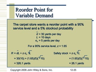 Reorder Point for
    Variable Demand
  The carpet store wants a reorder point with a 95%
  service level and a 5% stockout probability
                       d = 30 yards per day
                       L = 10 days
                      σd = 5 yards per day

               For a 95% service level, z = 1.65

R = dL + z σd L                          Safety stock = z σd L
   = 30(10) + (1.65)(5)( 10)                         = (1.65)(5)( 10)
   = 326.1 yards                                     = 26.1 yards

Copyright 2006 John Wiley & Sons, Inc.                12-35
 