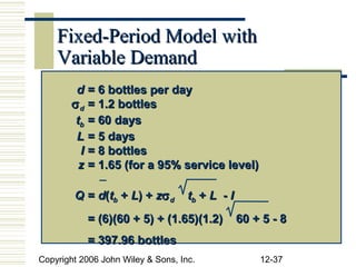Fixed-Period Model with
    Variable Demand
        d = 6 bottles per day
       σ d = 1.2 bottles
        tb = 60 days
        L = 5 days
         I = 8 bottles
         z = 1.65 (for a 95% service level)

        Q = d(tb + L) + zσ d        tb + L - I
           = (6)(60 + 5) + (1.65)(1.2)           60 + 5 - 8
           = 397.96 bottles
Copyright 2006 John Wiley & Sons, Inc.               12-37
 
