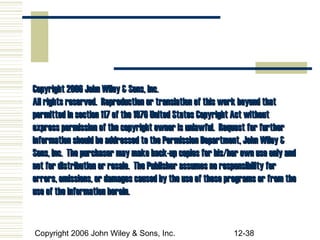 Copyright 2006 John Wiley & Sons, Inc.
All rights reserved. Reproduction or translation of this work beyond that
permitted in section 117 of the 1976 United States Copyright Act without
express permission of the copyright owner is unlawful. Request for further
information should be addressed to the Permission Department, John Wiley &
Sons, Inc. The purchaser may make back-up copies for his/her own use only and
not for distribution or resale. The Publisher assumes no responsibility for
errors, omissions, or damages caused by the use of these programs or from the
use of the information herein.


Copyright 2006 John Wiley & Sons, Inc.                    12-38
 