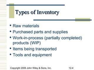 Types of Inventory

 Raw materials
 Purchased parts and supplies
 Work-in-process (partially completed)
  products (WIP)
 Items being transported
 Tools and equipment


Copyright 2006 John Wiley & Sons, Inc.   12-4
 