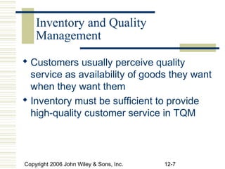 Inventory and Quality
    Management

 Customers usually perceive quality
  service as availability of goods they want
  when they want them
 Inventory must be sufficient to provide
  high-quality customer service in TQM



Copyright 2006 John Wiley & Sons, Inc.   12-7
 