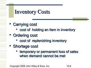 Inventory Costs

 Carrying cost
      cost of holding an item in inventory
 Ordering cost
      cost of replenishing inventory
 Shortage cost
      temporary or permanent loss of sales
       when demand cannot be met

Copyright 2006 John Wiley & Sons, Inc.   12-8
 