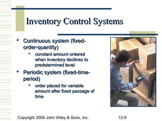 Inventory Control Systems

 Continuous system (fixed-
  order-quantity)
        constant amount ordered
         when inventory declines to
         predetermined level
 Periodic system (fixed-time-
  period)
        order placed for variable
         amount after fixed passage of
         time



Copyright 2006 John Wiley & Sons, Inc.   12-9
 