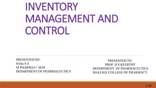 INVENTORY
MANAGEMENT AND
CONTROL
PRESENTED BY:
Nisha S S
M PHARMA1st SEM
DEPARTMENT OF PHARMACEUTICS
PRESENTED TO:
PROF. H S KEERTHY
DEPARTMENT OF PHARMACEUTICS
MALLIGE COLLEGE OF PHARMACY
1/18
 