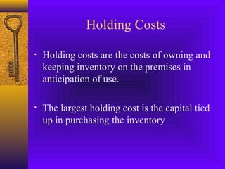 Holding Costs
• Holding costs are the costs of owning and
keeping inventory on the premises in
anticipation of use.
• The largest holding cost is the capital tied
up in purchasing the inventory
 