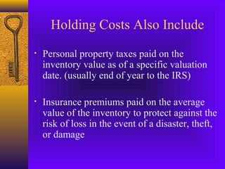 Holding Costs Also Include
• Personal property taxes paid on the
inventory value as of a specific valuation
date. (usually end of year to the IRS)
• Insurance premiums paid on the average
value of the inventory to protect against the
risk of loss in the event of a disaster, theft,
or damage
 