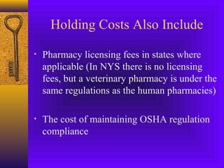 Holding Costs Also Include
• Pharmacy licensing fees in states where
applicable (In NYS there is no licensing
fees, but a veterinary pharmacy is under the
same regulations as the human pharmacies)
• The cost of maintaining OSHA regulation
compliance
 