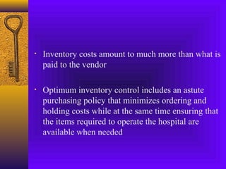 • Inventory costs amount to much more than what is
paid to the vendor
• Optimum inventory control includes an astute
purchasing policy that minimizes ordering and
holding costs while at the same time ensuring that
the items required to operate the hospital are
available when needed
 