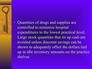 • Quantities of drugs and supplies are
controlled to minimize hospital
expenditures to the lowest practical level.
Large stock quantities that tie up cash are
avoided unless discount savings can be
shown to adequately offset the dollars tied
up in idle inventory amounts on the practice
shelves
 