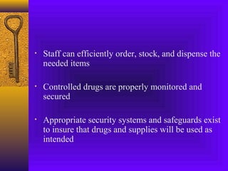 • Staff can efficiently order, stock, and dispense the
needed items
• Controlled drugs are properly monitored and
secured
• Appropriate security systems and safeguards exist
to insure that drugs and supplies will be used as
intended
 