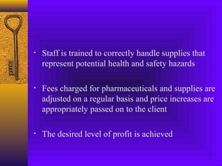 • Staff is trained to correctly handle supplies that
represent potential health and safety hazards
• Fees charged for pharmaceuticals and supplies are
adjusted on a regular basis and price increases are
appropriately passed on to the client
• The desired level of profit is achieved
 