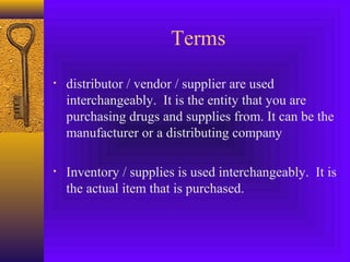 Terms
• distributor / vendor / supplier are used
interchangeably. It is the entity that you are
purchasing drugs and supplies from. It can be the
manufacturer or a distributing company
• Inventory / supplies is used interchangeably. It is
the actual item that is purchased.
 