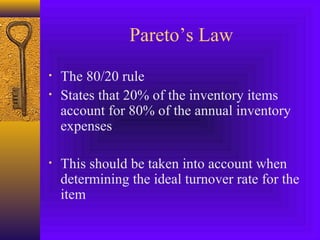 Pareto’s Law
• The 80/20 rule
• States that 20% of the inventory items
account for 80% of the annual inventory
expenses
• This should be taken into account when
determining the ideal turnover rate for the
item
 