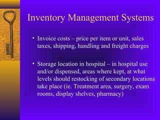 Inventory Management Systems
• Invoice costs – price per item or unit, sales
taxes, shipping, handling and freight charges
• Storage location in hospital – in hospital use
and/or dispensed, areas where kept, at what
levels should restocking of secondary locations
take place (ie. Treatment area, surgery, exam
rooms, display shelves, pharmacy)
 