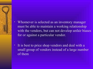 • Whomever is selected as an inventory manager
must be able to maintain a working relationship
with the vendors, but can not develop unfair biases
for or against a particular vendor.
• It is best to price shop vendors and deal with a
small group of vendors instead of a large number
of them
 