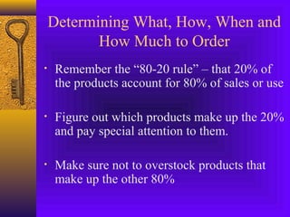 Determining What, How, When and
How Much to Order
• Remember the “80-20 rule” – that 20% of
the products account for 80% of sales or use
• Figure out which products make up the 20%
and pay special attention to them.
• Make sure not to overstock products that
make up the other 80%
 