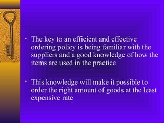 • The key to an efficient and effective
ordering policy is being familiar with the
suppliers and a good knowledge of how the
items are used in the practice
• This knowledge will make it possible to
order the right amount of goods at the least
expensive rate
 