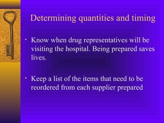 Determining quantities and timing
• Know when drug representatives will be
visiting the hospital. Being prepared saves
lives.
• Keep a list of the items that need to be
reordered from each supplier prepared
 