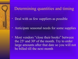Determining quantities and timing
• Deal with as few suppliers as possible
• Anticipate seasonal needs for some supplies
• Most vendors “close their books” between
the 25th
and 30th
of the month. Try to order
large amounts after that date so you will not
be billed till the next month
 
