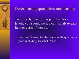 Determining quantities and timing
• To properly plan for proper inventory
levels, you should periodically analyze each
item or class of items to:
• Forecast demand for the next month, quarter, or
year, including seasonal trends
 
