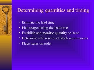 Determining quantities and timing
• Estimate the lead time
• Plan usage during the lead time
• Establish and monitor quantity on hand
• Determine safe reserve of stock requirements
• Place items on order
 