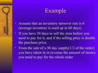 Example
• Assume that an inventory turnover rate is 6
(average inventory is used up in 60 days)
• If you have 30 days to sell the item before you
need to pay for it, and if the selling price is double
the purchase price.
• From the sale of a 30 day supply(1/2 of the order)
you have taken in in revenue the amount of money
you need to pay for the whole order
 