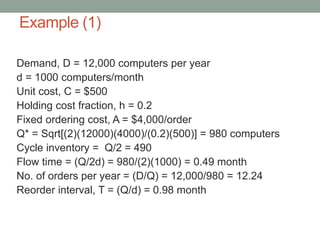 Example (1)
Demand, D = 12,000 computers per year
d = 1000 computers/month
Unit cost, C = $500
Holding cost fraction, h = 0.2
Fixed ordering cost, A = $4,000/order
Q* = Sqrt[(2)(12000)(4000)/(0.2)(500)] = 980 computers
Cycle inventory = Q/2 = 490
Flow time = (Q/2d) = 980/(2)(1000) = 0.49 month
No. of orders per year = (D/Q) = 12,000/980 = 12.24
Reorder interval, T = (Q/d) = 0.98 month
 