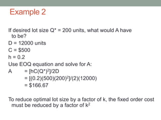 Example 2
If desired lot size Q* = 200 units, what would A have
to be?
D = 12000 units
C = $500
h = 0.2
Use EOQ equation and solve for A:
A = [hC(Q*)2]/2D
= [(0.2)(500)(200)2]/(2)(12000)
= $166.67
To reduce optimal lot size by a factor of k, the fixed order cost
must be reduced by a factor of k2
 