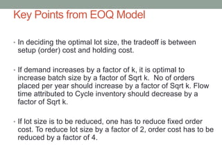 Key Points from EOQ Model
• In deciding the optimal lot size, the tradeoff is between
setup (order) cost and holding cost.
• If demand increases by a factor of k, it is optimal to
increase batch size by a factor of Sqrt k. No of orders
placed per year should increase by a factor of Sqrt k. Flow
time attributed to Cycle inventory should decrease by a
factor of Sqrt k.
• If lot size is to be reduced, one has to reduce fixed order
cost. To reduce lot size by a factor of 2, order cost has to be
reduced by a factor of 4.
 