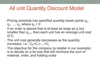 All unit Quantity Discount Model
• Pricing schedule has specified quantity break points q0,
q1, …, qr, where q0 = 0
• If an order is placed that is at least as large as qi but
smaller than qi+1, then each unit has an average unit cost
of Ci
• The unit cost generally decreases as the quantity
increases, i.e., C0>C1>…>Cr
• The objective for the company (a retailer in our example)
is to decide on a lot size that will minimize the sum of
material, order, and holding costs
 
