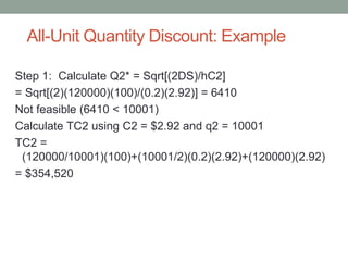 All-Unit Quantity Discount: Example
Step 1: Calculate Q2* = Sqrt[(2DS)/hC2]
= Sqrt[(2)(120000)(100)/(0.2)(2.92)] = 6410
Not feasible (6410 < 10001)
Calculate TC2 using C2 = $2.92 and q2 = 10001
TC2 =
(120000/10001)(100)+(10001/2)(0.2)(2.92)+(120000)(2.92)
= $354,520
 