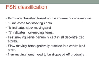 FSN classification
• Items are classified based on the volume of consumption.
• ‘F’ indicates fast moving items
• ‘S’ indicates slow moving and
• ‘N’ indicates non-moving items.
• Fast moving items generally kept in all decentralized
stores.
• Slow moving items generally stocked in a centralized
store.
• Non-moving items need to be disposed off gradually.
 