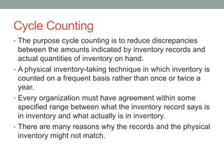 Cycle Counting
• The purpose cycle counting is to reduce discrepancies
between the amounts indicated by inventory records and
actual quantities of inventory on hand.
• A physical inventory-taking technique in which inventory is
counted on a frequent basis rather than once or twice a
year.
• Every organization must have agreement within some
specified range between what the inventory record says is
in inventory and what actually is in inventory.
• There are many reasons why the records and the physical
inventory might not match.
 