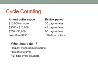Cycle Counting
Annual dollar usage Review period
$10,000 or more 30 days or less
$3000 - $10,000 45 days or less
$250 - $3,000 90 days or less
Less than $250 180 days or less
Who should do it?
• Regular stockroom personnel
• Hire private firms
• Full-time cycle counters
 