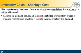 10
Inventory Costs – Shortage Cost
Shortage (Penalty/Stock-out) Cost: Cost of not having sufficient Stock on hand to
satisfy a Demand.
• Each time a Demand occurs and can not be satisfied immediately, a Cost is
incurred regardless of how long it takes to eventually satisfy the Demand.
 